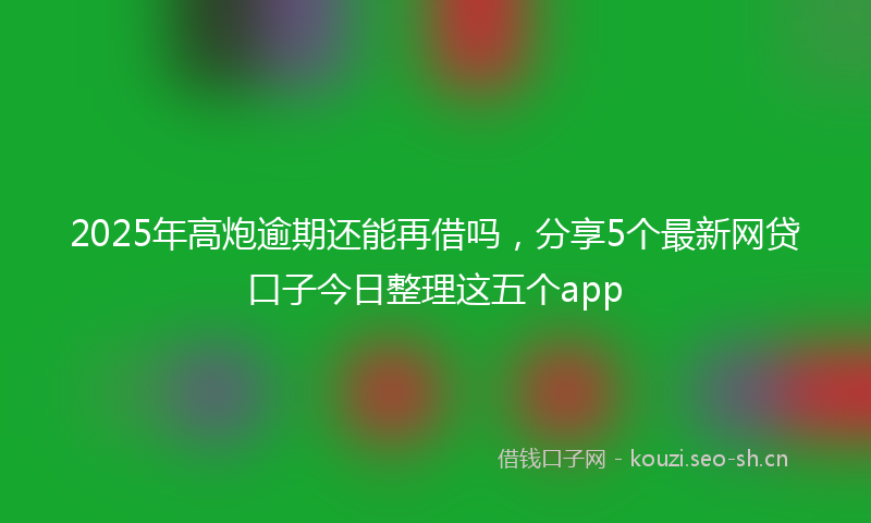 2025年高炮逾期还能再借吗，分享5个最新网贷口子今日整理这五个app