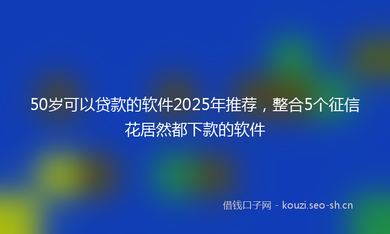 50岁可以贷款的软件2025年推荐，整合5个征信花居然都下款的软件