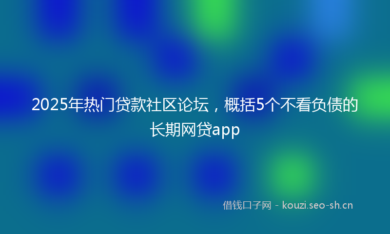 2025年热门贷款社区论坛,概括5个不看负债的长期网贷app