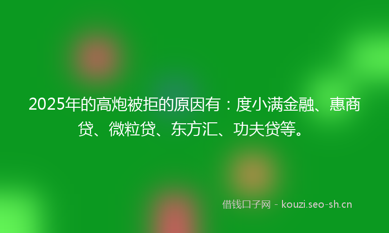 2025年的高炮被拒的原因有：度小满金融、惠商贷、微粒贷、东方汇、功夫贷等。