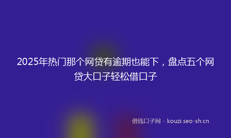 2025年热门那个网贷有逾期也能下，盘点五个网贷大口子轻松借口子