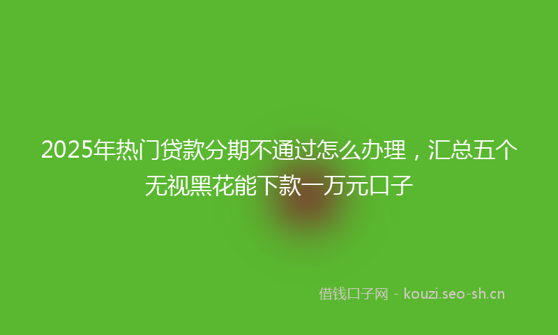 2025年热门贷款分期不通过怎么办理，汇总五个无视黑花能下款一万元口子