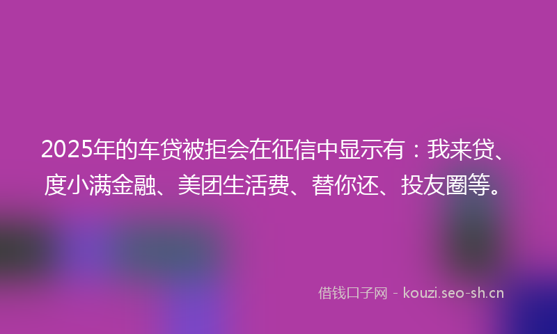2025年的车贷被拒会在征信中显示有：我来贷、度小满金融、美团生活费、替你还、投友圈等。