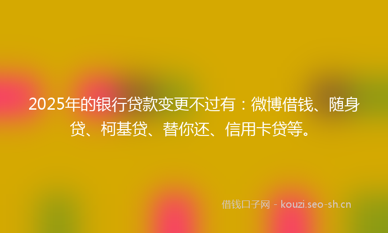 2025年的银行贷款变更不过有：微博借钱、随身贷、柯基贷、替你还、信用卡贷等。