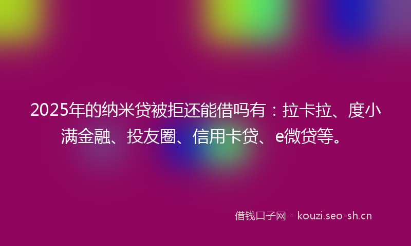 2025年的纳米贷被拒还能借吗有：拉卡拉、度小满金融、投友圈、信用卡贷、e微贷等。