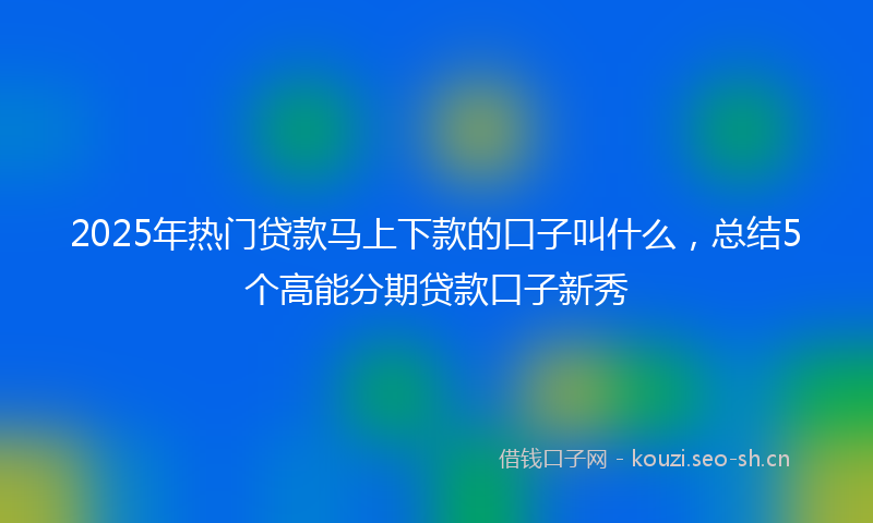 2025年热门贷款马上下款的口子叫什么，总结5个高能分期贷款口子新秀