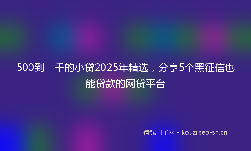 500到一千的小贷2025年精选，分享5个黑征信也能贷款的网贷平台