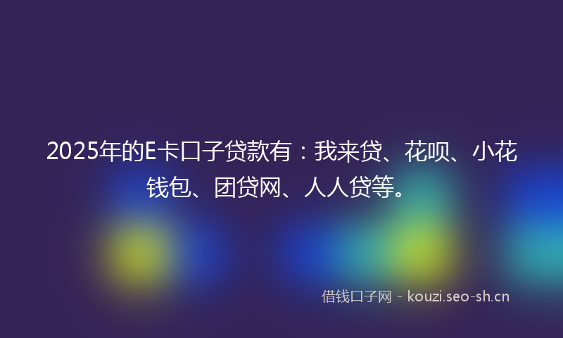 2025年的E卡口子贷款有:我来贷、花呗、小花钱包、团贷网、人人贷等。