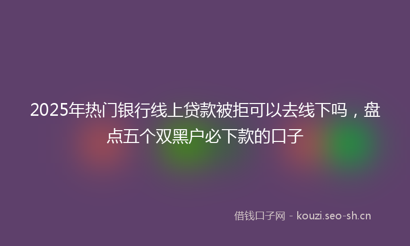 2025年热门银行线上贷款被拒可以去线下吗，盘点五个双黑户必下款的口子