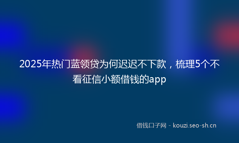 2025年热门蓝领贷为何迟迟不下款，梳理5个不看征信小额借钱的app