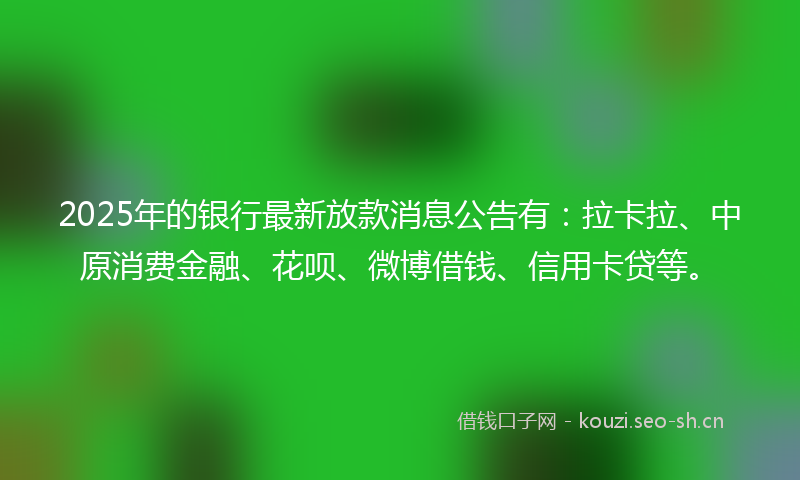2025年的银行最新放款消息公告有：拉卡拉、中原消费金融、花呗、微博借钱、信用卡贷等。
