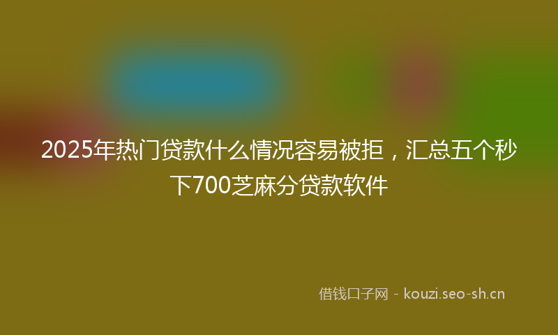 2025年热门贷款什么情况容易被拒,汇总五个秒下700芝麻分贷款软件