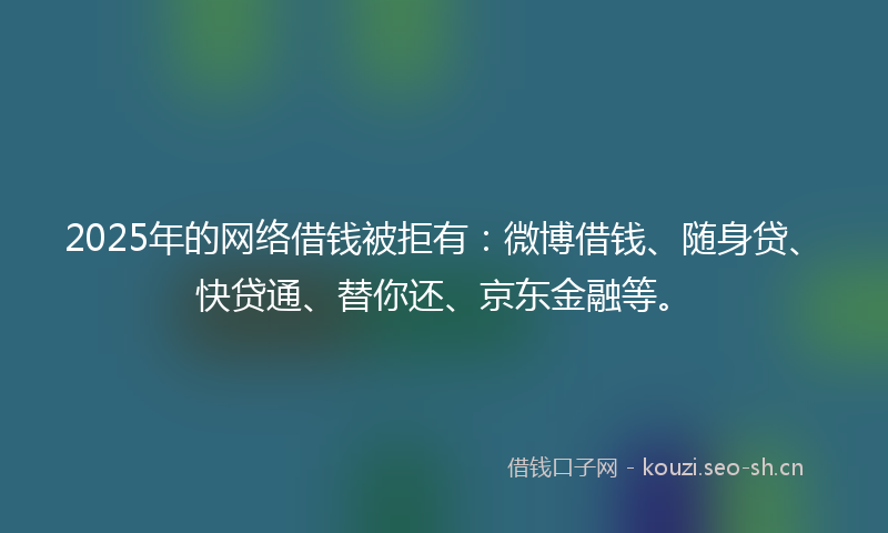 2025年的网络借钱被拒有：微博借钱、随身贷、快贷通、替你还、京东金融等。