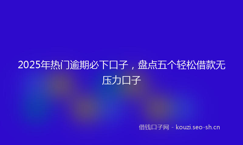 2025年热门逾期必下口子，盘点五个轻松借款无压力口子