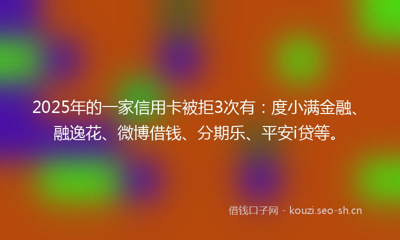 2025年的一家信用卡被拒3次有：度小满金融、融逸花、微博借钱、分期乐、平安i贷等。
