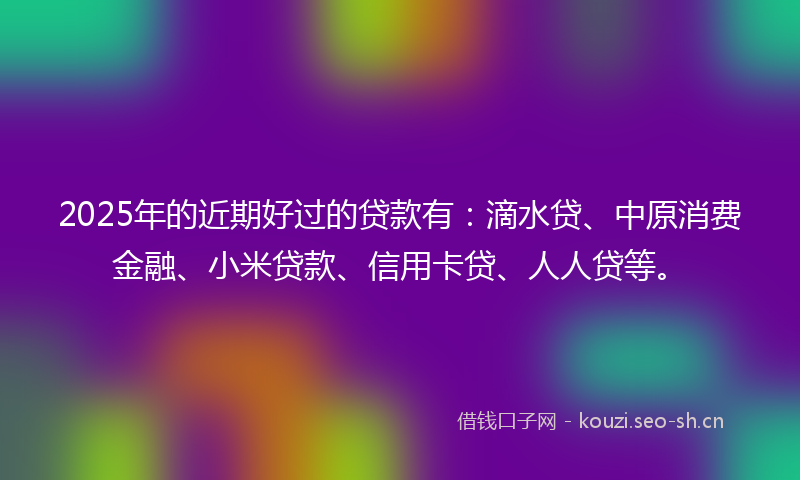 2025年的近期好过的贷款有：滴水贷、中原消费金融、小米贷款、信用卡贷、人人贷等。