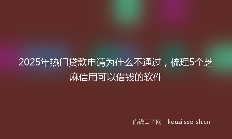 2025年热门贷款申请为什么不通过，梳理5个芝麻信用可以借钱的软件