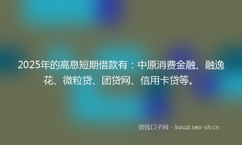 2025年的高息短期借款有：中原消费金融、融逸花、微粒贷、团贷网、信用卡贷等。