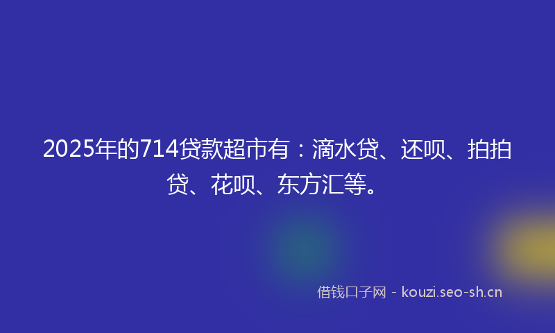 2025年的714贷款超市有：滴水贷、还呗、拍拍贷、花呗、东方汇等。