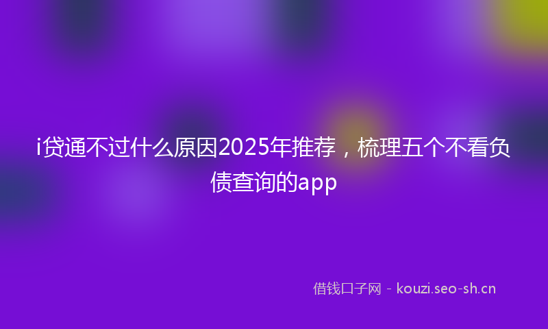 i贷通不过什么原因2025年推荐，梳理五个不看负债查询的app