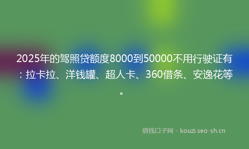 2025年的驾照贷额度8000到50000不用行驶证有：拉卡拉、洋钱罐、超人卡、360借条、安逸花等。