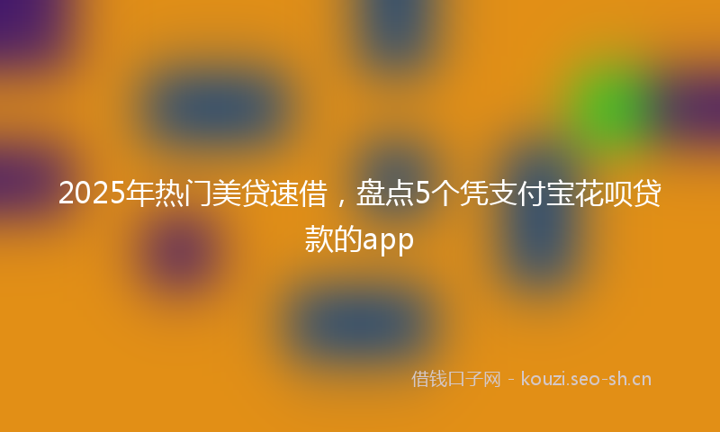 2025年热门美贷速借,盘点5个凭支付宝花呗贷款的app