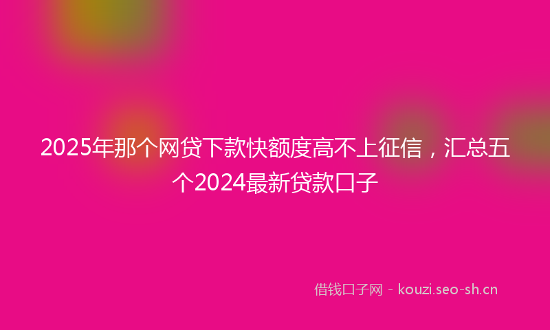 2025年那个网贷下款快额度高不上征信，汇总五个2024最新贷款口子