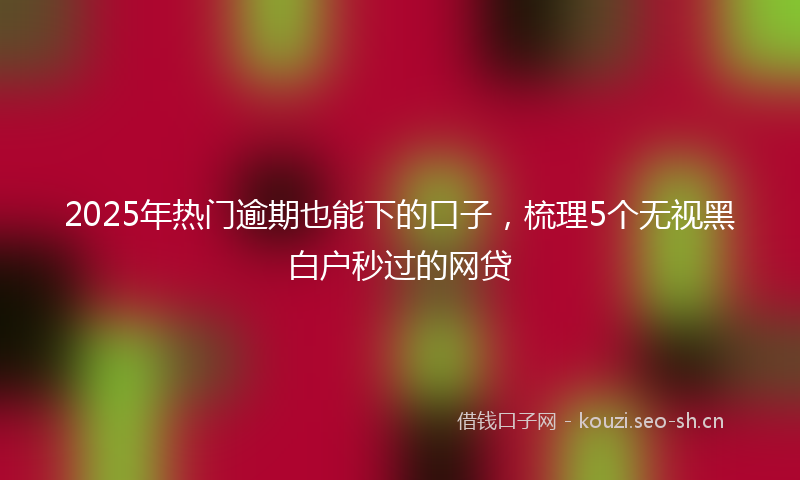 2025年热门逾期也能下的口子，梳理5个无视黑白户秒过的网贷