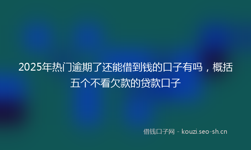 2025年热门逾期了还能借到钱的口子有吗，概括五个不看欠款的贷款口子