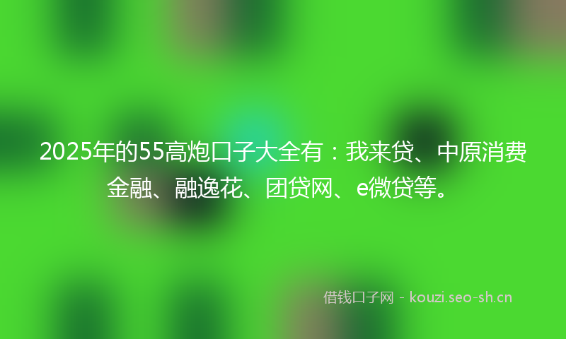 2025年的55高炮口子大全有：我来贷、中原消费金融、融逸花、团贷网、e微贷等。