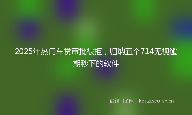 2025年热门车贷审批被拒，归纳五个714无视逾期秒下的软件