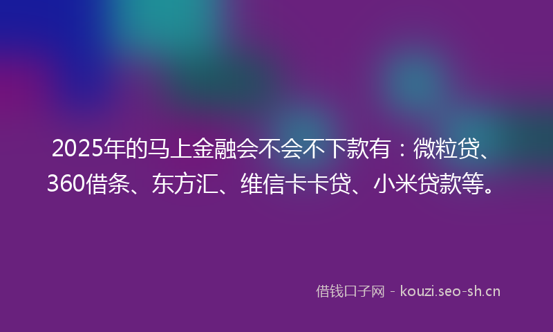 2025年的马上金融会不会不下款有：微粒贷、360借条、东方汇、维信卡卡贷、小米贷款等。