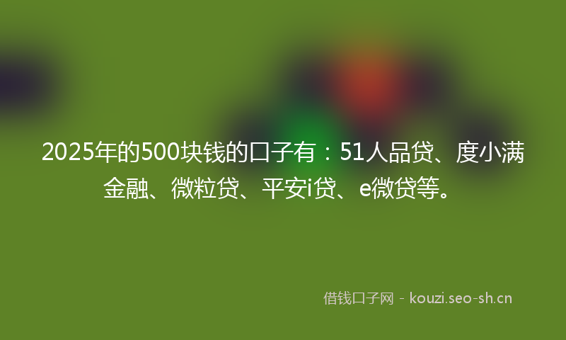 2025年的500块钱的口子有：51人品贷、度小满金融、微粒贷、平安i贷、e微贷等。