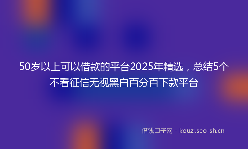 50岁以上可以借款的平台2025年精选，总结5个不看征信无视黑白百分百下款平台