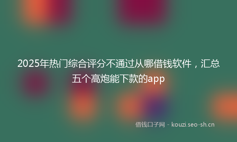 2025年热门综合评分不通过从哪借钱软件，汇总五个高炮能下款的app