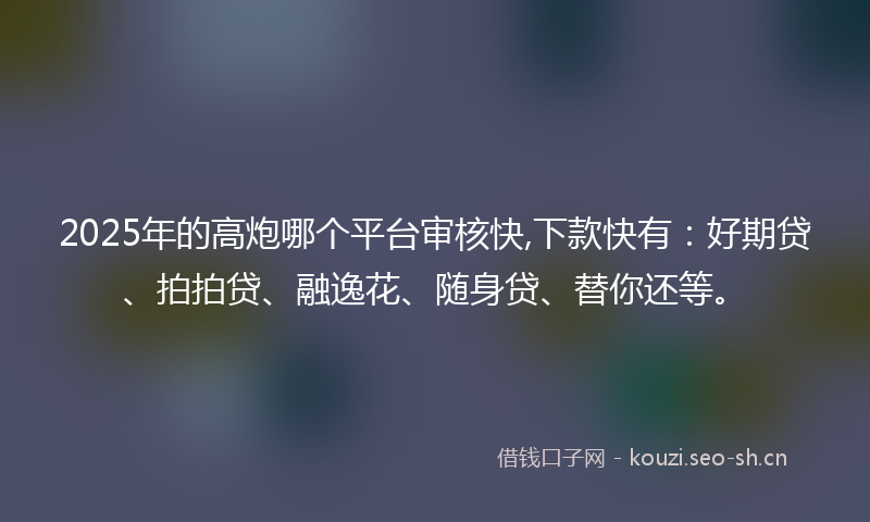 2025年的高炮哪个平台审核快,下款快有：好期贷、拍拍贷、融逸花、随身贷、替你还等。