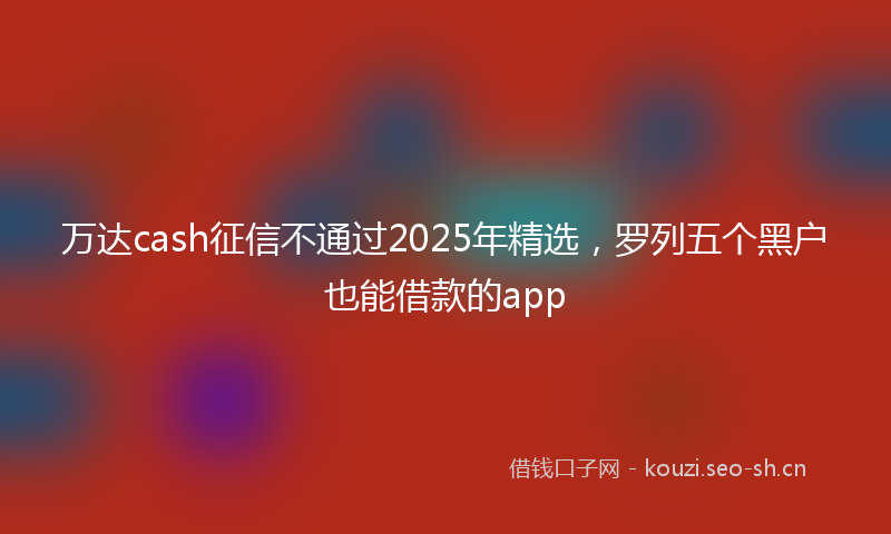 万达cash征信不通过2025年精选，罗列五个黑户也能借款的app