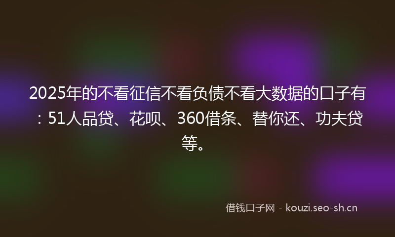 2025年的不看征信不看负债不看大数据的口子有:51人品贷、花呗、360借条、替你还、功夫贷等。