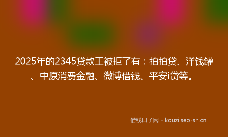 2025年的2345贷款王被拒了有:拍拍贷、洋钱罐、中原消费金融、微博借钱、平安i贷等。