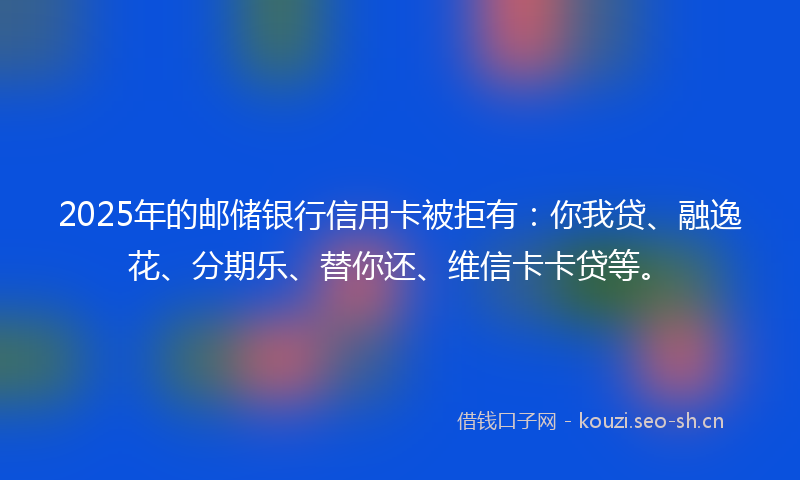 2025年的邮储银行信用卡被拒有：你我贷、融逸花、分期乐、替你还、维信卡卡贷等。