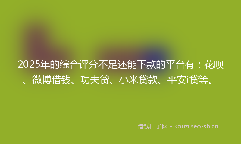 2025年的综合评分不足还能下款的平台有：花呗、微博借钱、功夫贷、小米贷款、平安i贷等。