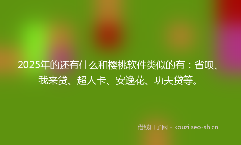 2025年的还有什么和樱桃软件类似的有：省呗、我来贷、超人卡、安逸花、功夫贷等。