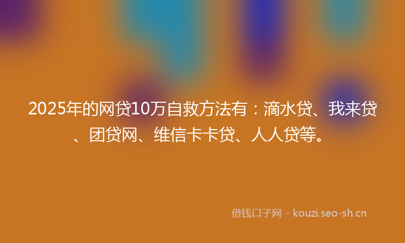 2025年的网贷10万自救方法有：滴水贷、我来贷、团贷网、维信卡卡贷、人人贷等。