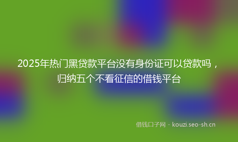 2025年热门黑贷款平台没有身份证可以贷款吗，归纳五个不看征信的借钱平台
