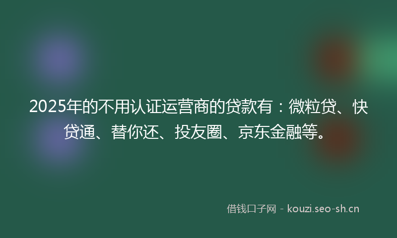 2025年的不用认证运营商的贷款有：微粒贷、快贷通、替你还、投友圈、京东金融等。