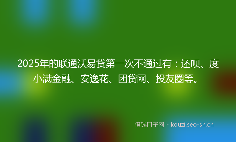 2025年的联通沃易贷第一次不通过有：还呗、度小满金融、安逸花、团贷网、投友圈等。
