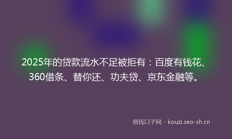 2025年的贷款流水不足被拒有：百度有钱花、360借条、替你还、功夫贷、京东金融等。