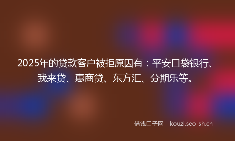 2025年的贷款客户被拒原因有：平安口袋银行、我来贷、惠商贷、东方汇、分期乐等。