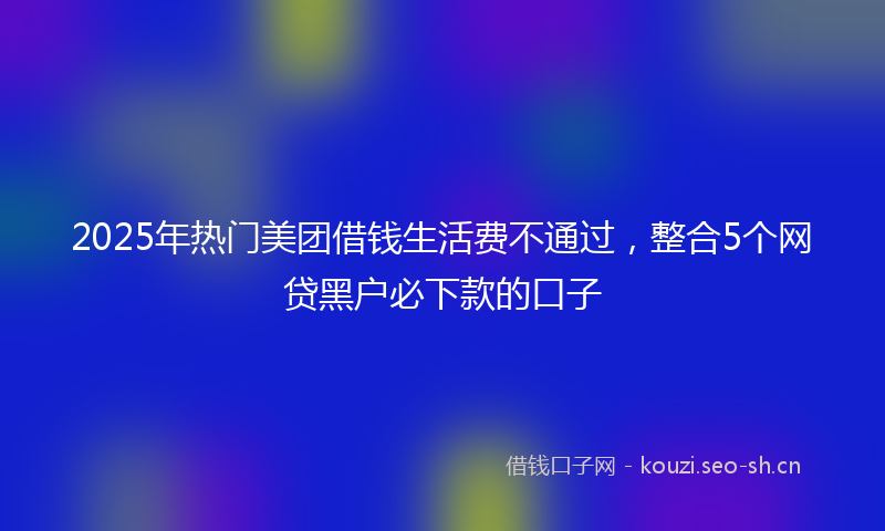 2025年热门美团借钱生活费不通过，整合5个网贷黑户必下款的口子