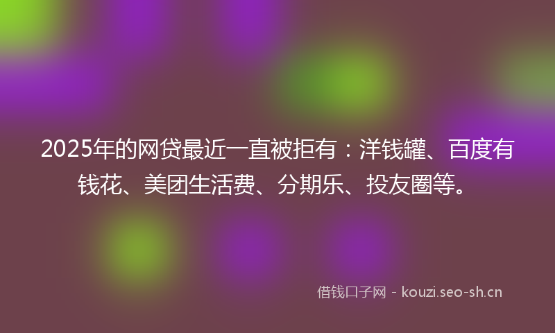 2025年的网贷最近一直被拒有：洋钱罐、百度有钱花、美团生活费、分期乐、投友圈等。